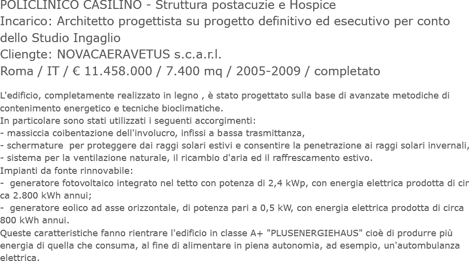 POLICLINICO CASILINO - Struttura postacuzie e Hospice
Incarico: Architetto progettista su progetto definitivo ed esecutivo per conto dello Studio Ingaglio
Cliengte: NOVACAERAVETUS s.c.a.r.l.
Roma / IT / € 11.458.000 / 7.400 mq / 2005-2009 / completato L'edificio, completamente realizzato in legno , è stato progettato sulla base di avanzate metodiche di contenimento energetico e tecniche bioclimatiche.
In particolare sono stati utilizzati i seguenti accorgimenti:
- massiccia coibentazione dell'involucro, infissi a bassa trasmittanza,
- schermature per proteggere dai raggi solari estivi e consentire la penetrazione ai raggi solari invernali,
- sistema per la ventilazione naturale, il ricambio d'aria ed il raffrescamento estivo.
Impianti da fonte rinnovabile:
- generatore fotovoltaico integrato nel tetto con potenza di 2,4 kWp, con energia elettrica prodotta di cir ca 2.800 kWh annui;
- generatore eolico ad asse orizzontale, di potenza pari a 0,5 kW, con energia elettrica prodotta di circa 800 kWh annui.
Queste caratteristiche fanno rientrare l'edificio in classe A+ "PLUSENERGIEHAUS" cioè di produrre più energia di quella che consuma, al fine di alimentare in piena autonomia, ad esempio, un'autombulanza elettrica.